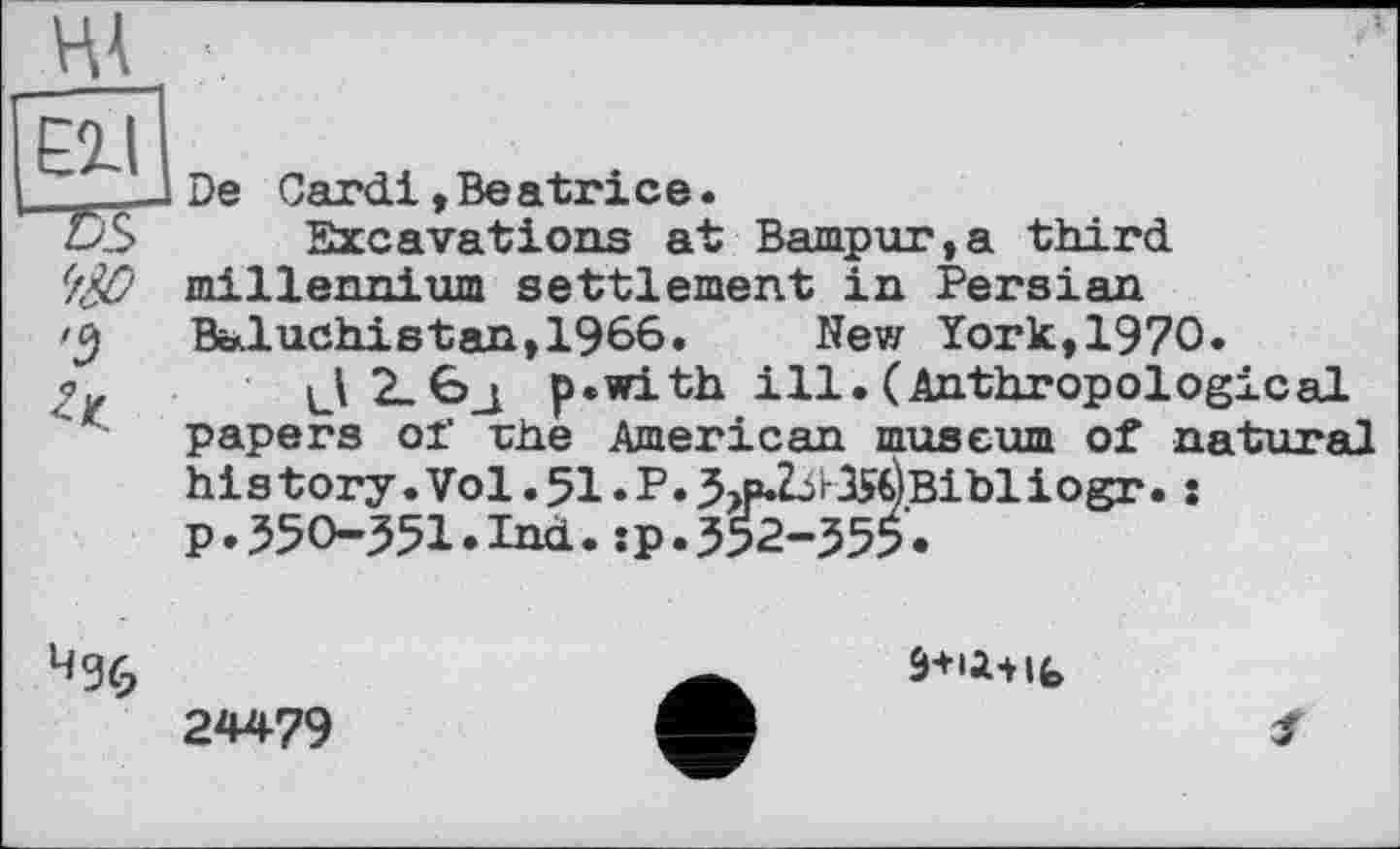 ﻿Elli
“75s
'9
De Cardi, Be a tri c e.
Excavations at Bampur,a third millennium settlement in Persian Baluchistan,1966. New York,1970.
J2_6j p.with ill.(Anthropological papers of rhe American museum of natural his tory .Vol. 51. P. 3>p2jrlS€)Bibliogr. : p.350-351.Ind.sp.352-355.
24479
